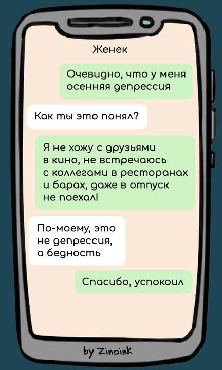 Женек Очевидно, что у меня осенняя депрессия Как ты это понял? Я не хожу с друзьями в кино, не встречаюсь с коллегами в ресторанах и барах, даже в отпуск не поехал! По-моему, это не депрессия, а бедность Спасибо, успокоил