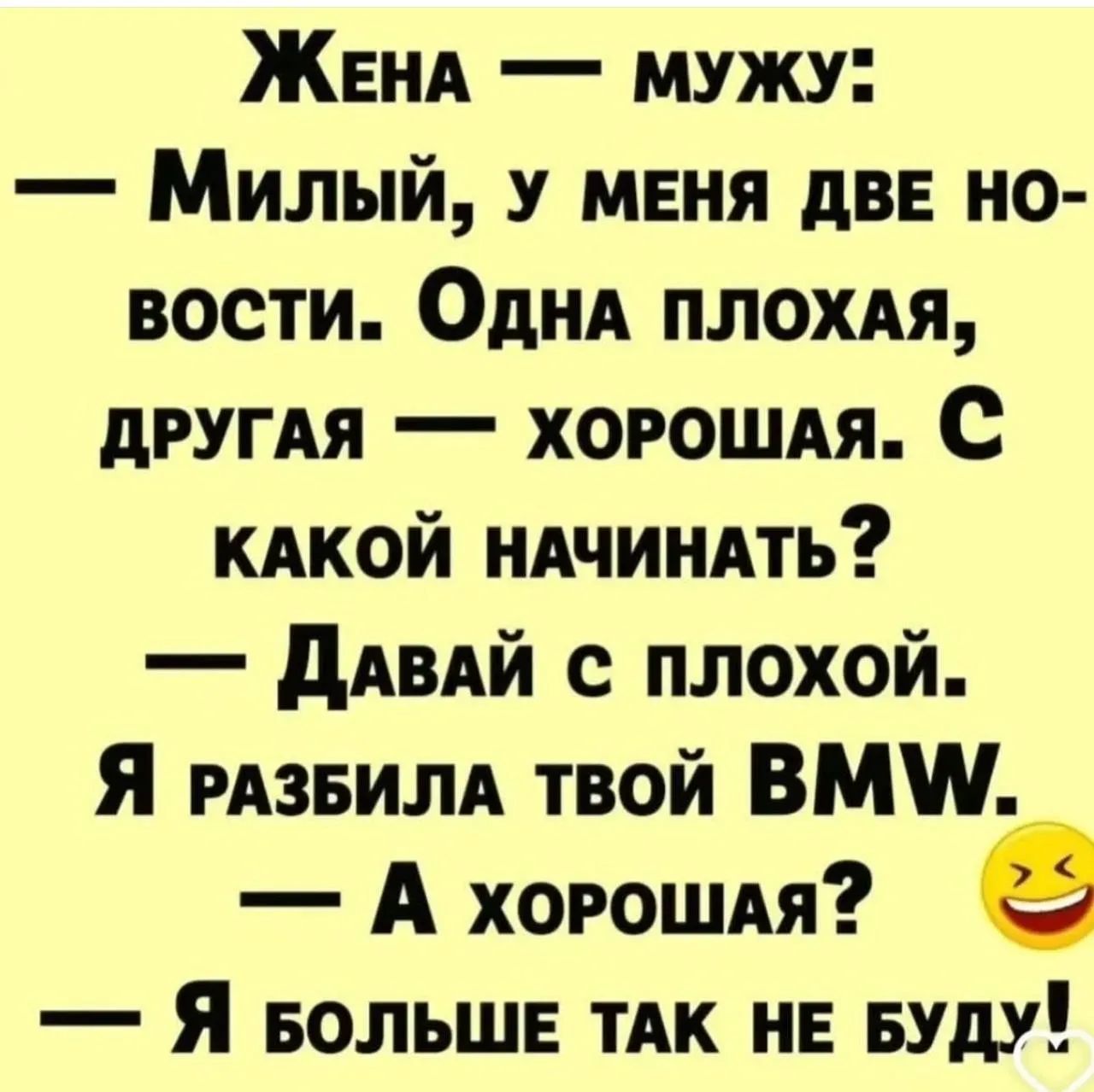 Жена — мужу: — Милый, у меня две новости. Одна плохая, другая — хорошая. С какой начинать? — Давай с плохой. Я разбила твой BMW. — А хорошая? — Я больше так не буду!