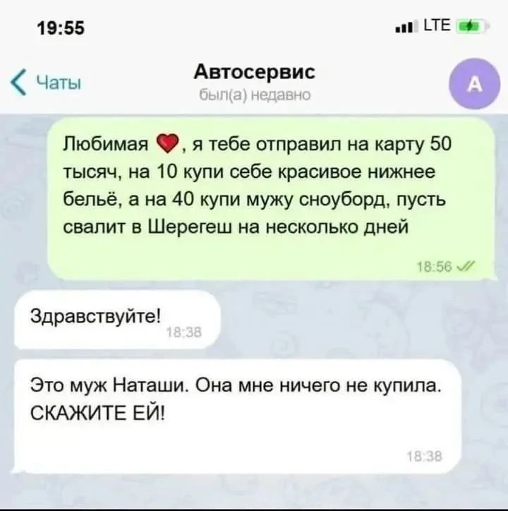 19:55 LTE Чаты Автосервис был(а) недавно Любимая ❤️, я тебе отправил на карту 50 тысяч, на 10 купи себе красивое нижнее бельё, а на 40 купи мужу сноуборд, пусть свалит в Шерегеш на несколько дней 18:56 ✓✓ Здравствуйте! 18:38 Это муж Наташи. Она мне ничего не купила. СКАЖИТЕ ЕЙ! 18:38