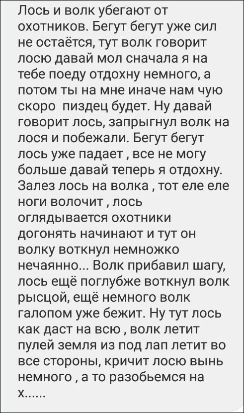Лось и волк убегают от охотников. Бегут бегут уже сил не остаётся, тут волк говорит лосю давай мол сначала я на тебе поеду отдохну немного, а потом ты на мне иначе нам чую скоро пиздец будет. Ну давай говорит лось, запрыгнул волк на лося и побежали. Бегут бегут лось уже падает, все не могу больше давай теперь я отдохну. Залез лось на волка, тот