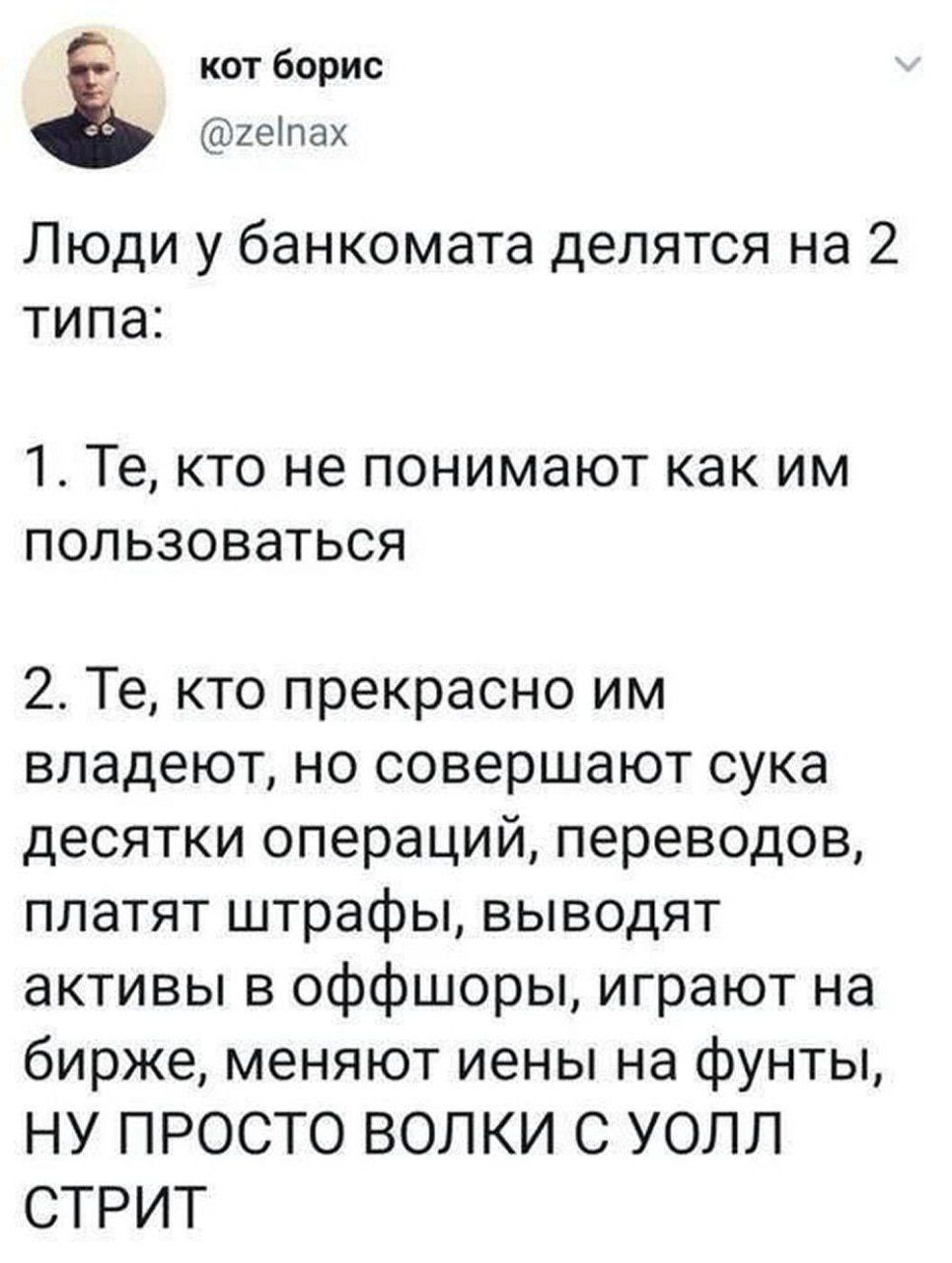 кот борис @zelnax Люди у банкомата делятся на 2 типа: 1. Те, кто не понимают как им пользоваться 2. Те, кто прекрасно им владеют, но совершают сука десятки операций, переводов, платят штрафы, выводят активы в оффшоры, играют на бирже, меняют иены на фунты, НУ ПРОСТО ВОЛКИ С УОЛЛ СТРИТ