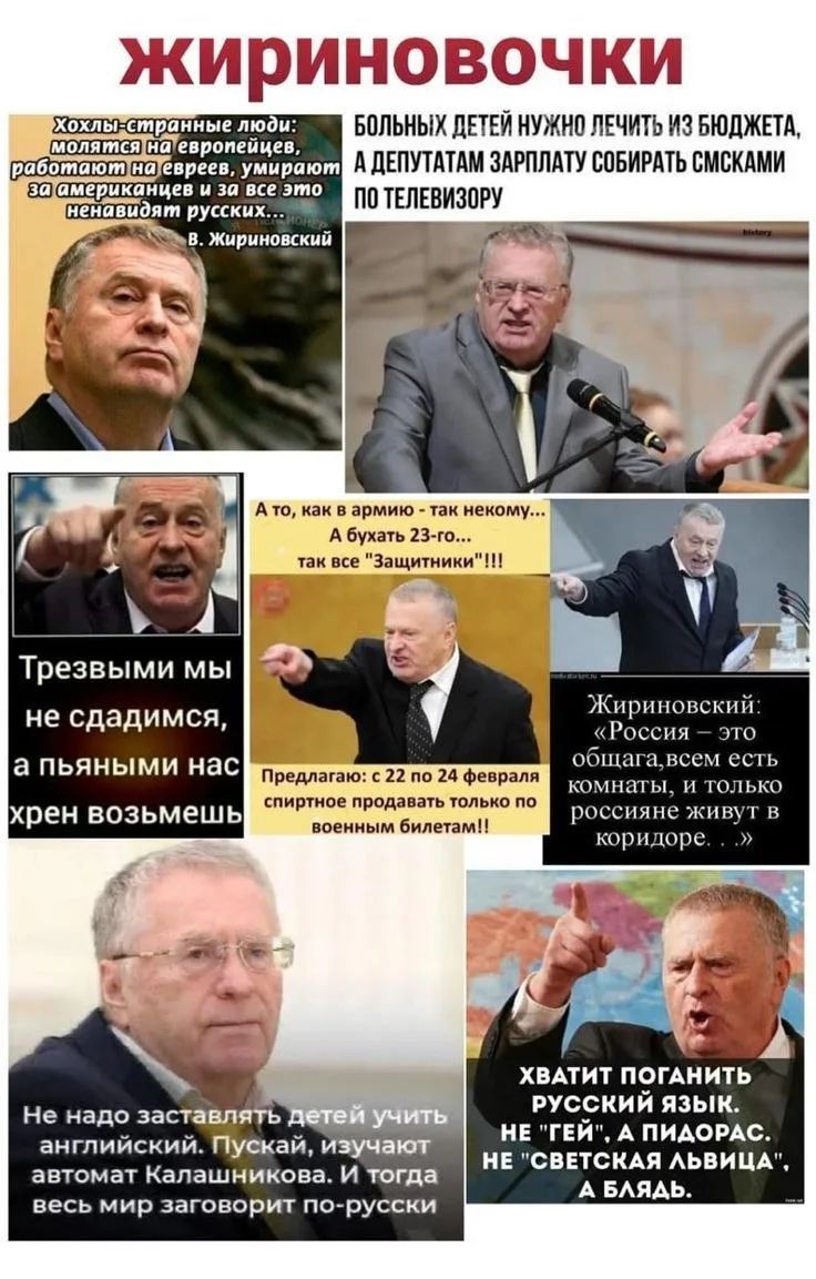 ЖИРИНОВОВЧКИ Хохлы - странные люди: молятся на европейцев, работают на евреев, умирают за американцев и за все это ненавидят русских... В. Жириновский. БОЛЬНЫХ ДЕТЕЙ НУЖНО ЛЕЧИТЬ ИЗ БЮДЖЕТА, А ДЕПУТАТАМ ЗАРПЛАТУ СОБИРАТЬ СМСКАМИ ПО ТЕЛЕВИЗОРУ. Трезвыми мы не сдадимся, а пьяными нас хрен возьмешь. А то, как в армию - так некому... А бухать 23-го...