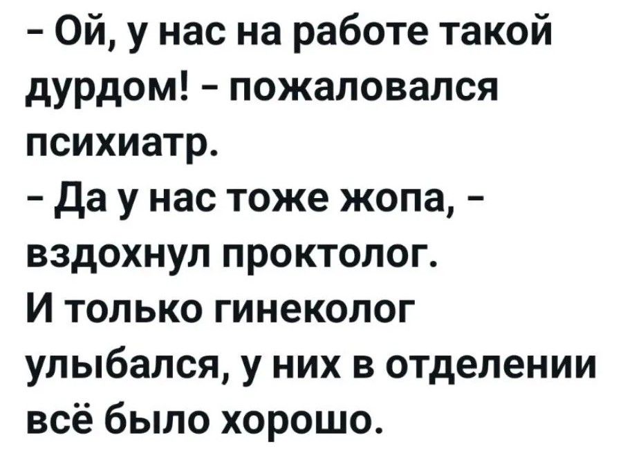 - Ой, у нас на работе такой дурдом! - пожаловался психиатр.
- Да у нас тоже жопа, - вздохнул проктолог.
И только гинеколог улыбался, у них в отделении всё было хорошо.