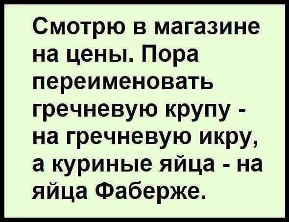 Смотрю в магазине на цены. Пора переименовать гречневую крупу - на гречневую икру, а куриные яйца - на яйца Фаберже.