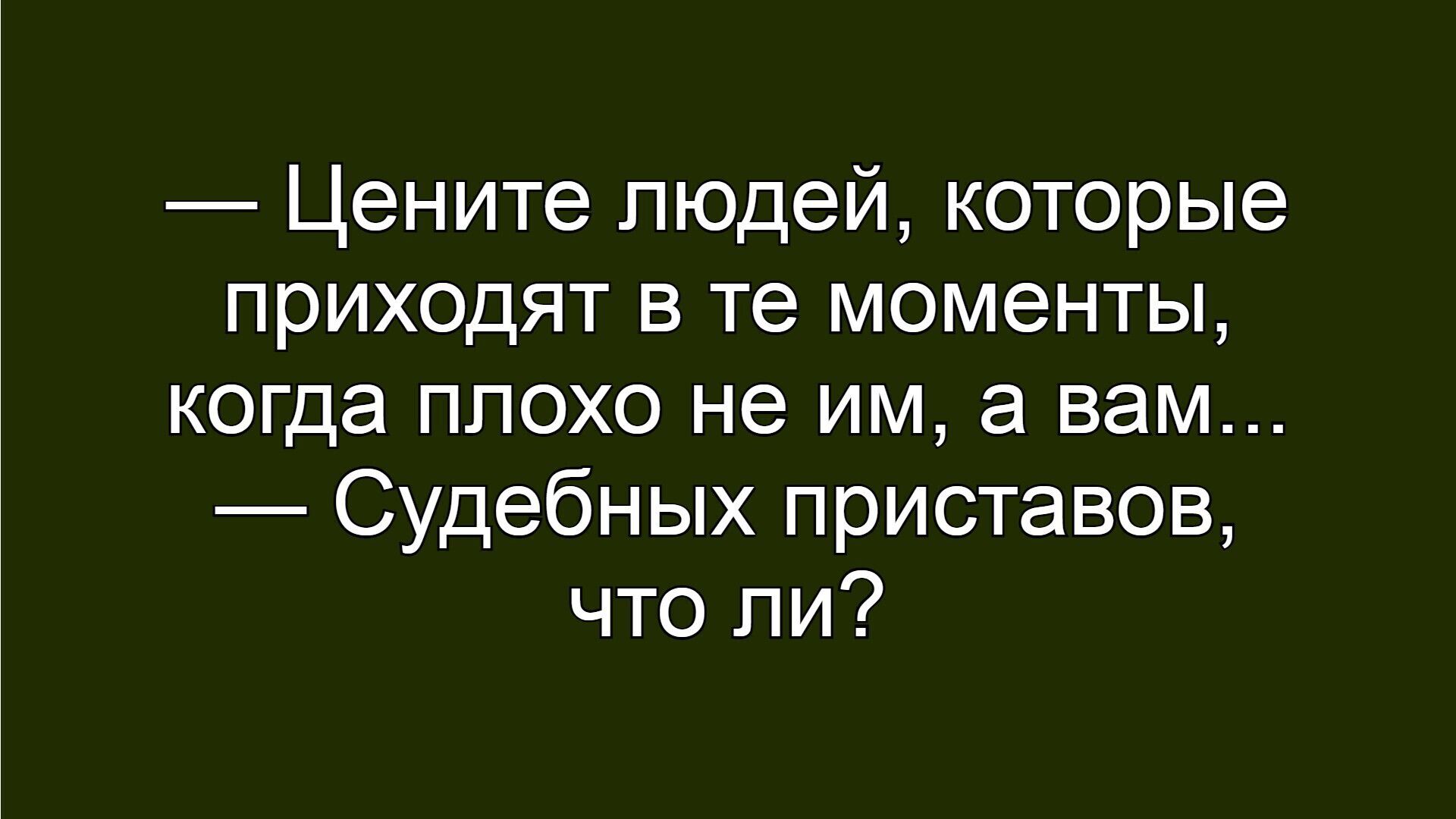 Цените людей, которые приходят в те моменты, когда плохо не им, а вам... Судебных приставов, что ли?