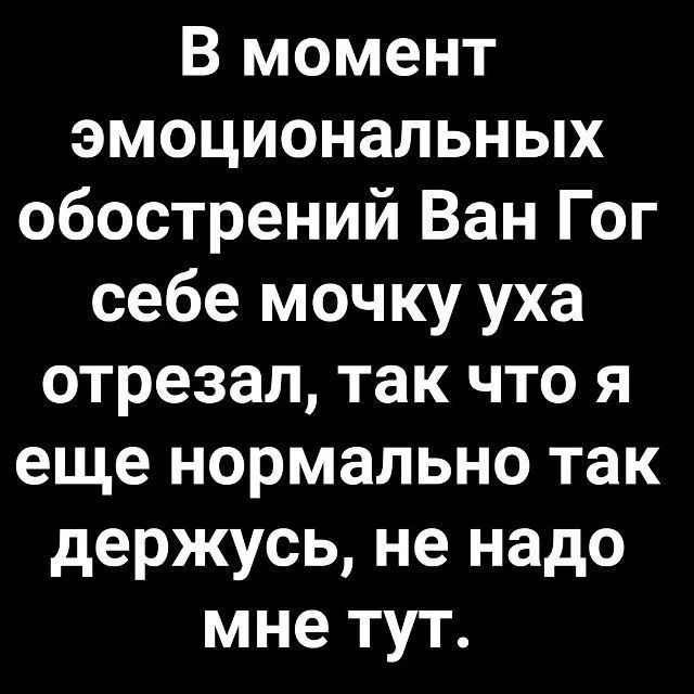 В момент эмоциональных обострений Ван Гог себе мочку уха отрезал, так что я еще нормально так держусь, не надо мне тут.