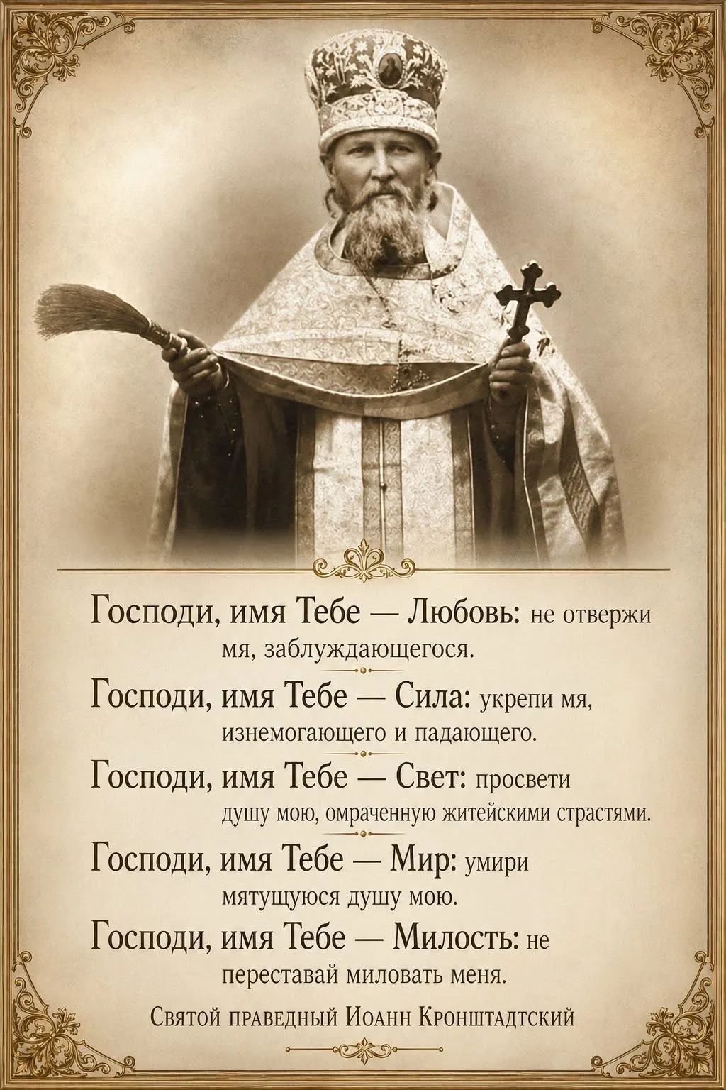 Господи, имя Тебе — Любовь: не отвержи мя, заблуждающегося. Господи, имя Тебе — Сила: укрепи мя, изнемогающего и падающего. Господи, имя Тебе — Свет: просвети душу мою, омраченную житейскими страстями. Господи, имя Тебе — Мир: усмири мятущуюся душу мою. Господи, имя Тебе — Милость: не переставай миловать меня. Святой праведный Иоанн Кронштадтский