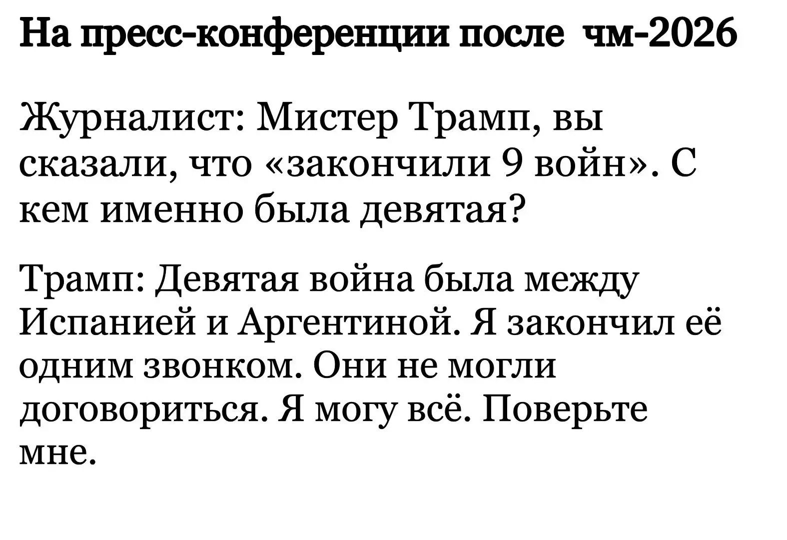 На пресс-конференции после чм-2026
Журналист: Мистер Трамп, вы сказали, что «закончили 9 войн». С кем именно была девятая?
Трамп: Девятая война была между Испанией и Аргентиной. Я закончил её одним звонком. Они не могли договориться. Я могу всё. Поверьте мне.