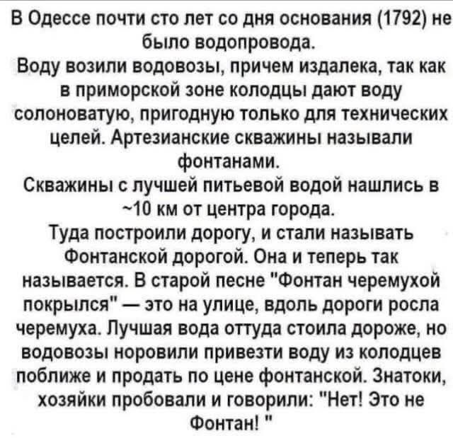В Одессе почти сто лет со дня основания (1792) не было водопровода. Воду возили водовозы, причем издалека, так как в приморской зоне колодцы дают воду солоноватую, пригодную только для технических целей. Артезианские скважины называли фонтанами. Скважины с лучшей питьевой водой нашлись в ~10 км от центра города. Туда построили дорогу, и стали