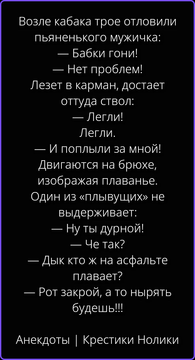 Возле кабака трое отловили пьяненького мужичка: — Бабки гони! — Нет проблем! Лезет в карман, достает оттуда ствол: — Легли! Легли. — И поплыли за мной! Двигаются на брюхе, изображая плаванье. Один из «плывущих» не выдерживает: — Ну ты дурной! — Че так? — Дык кто ж на асфальте плавает? — Рот закрой, а то нырять будешь!!! Анекдоты | Крестики Нолики