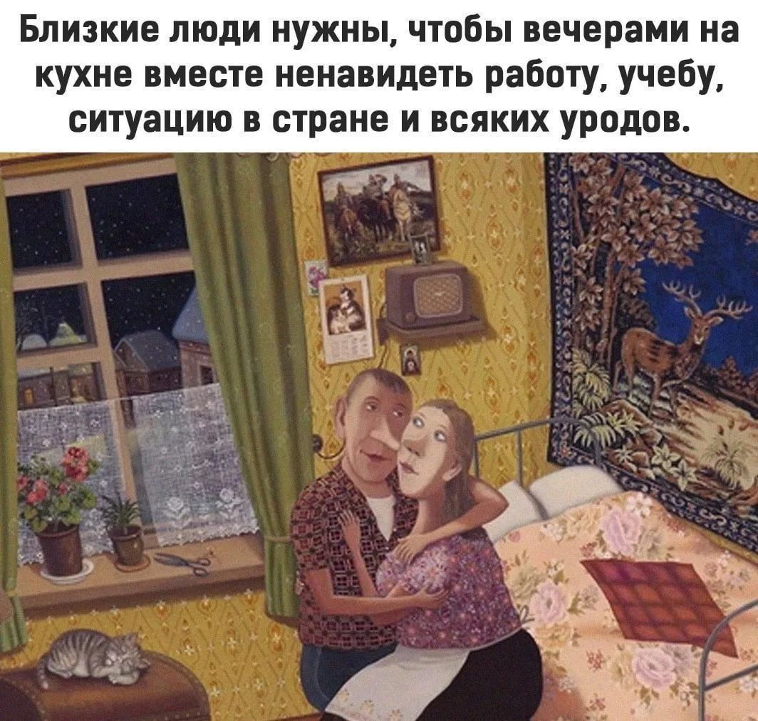Близкие люди нужны, чтобы вечерами на кухне вместе ненавидеть работу, учебу, ситуацию в стране и всяких уродов.
