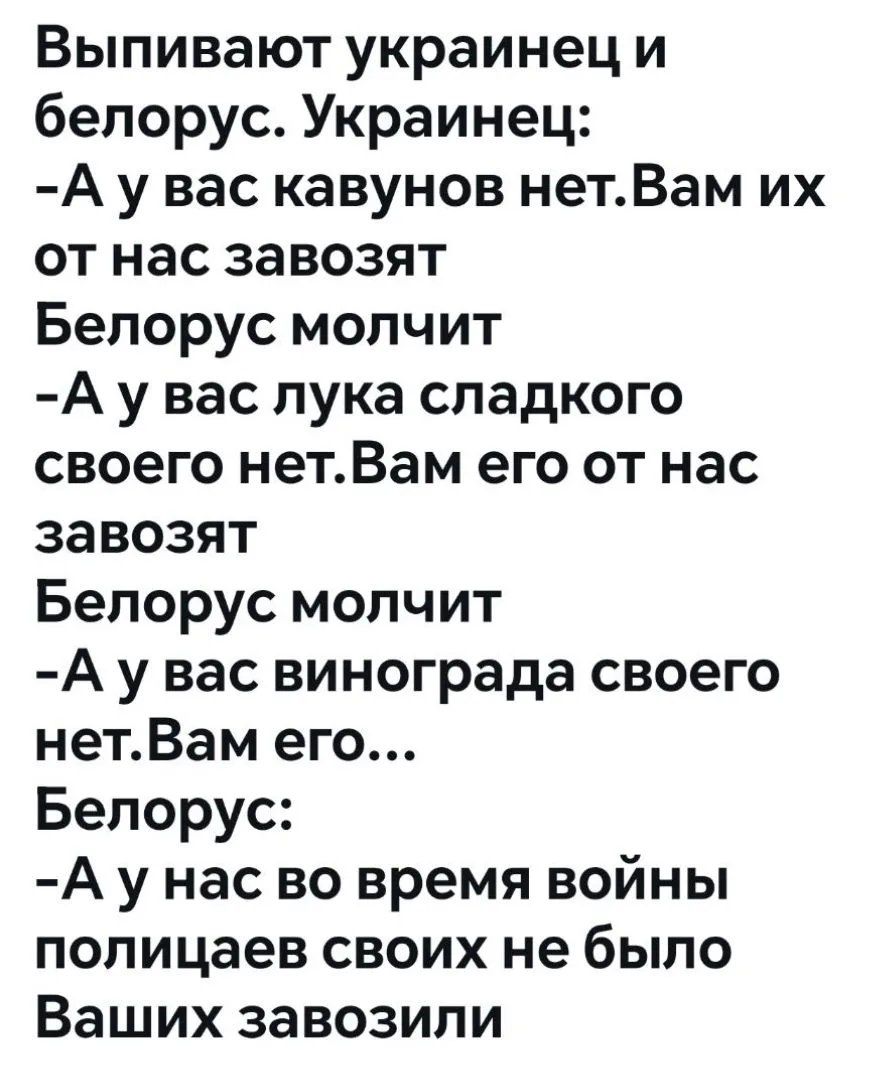 Выпивают украинец и белорус. Украинец: -А у вас кавунов нет. Вам их от нас завозят. Белорус молчит. -А у вас лука сладкого своего нет. Вам его от нас завозят. Белорус молчит. -А у вас винограда своего нет. Вам его... Белорус: -А у нас во время войны полицаев своих не было Ваших завозили