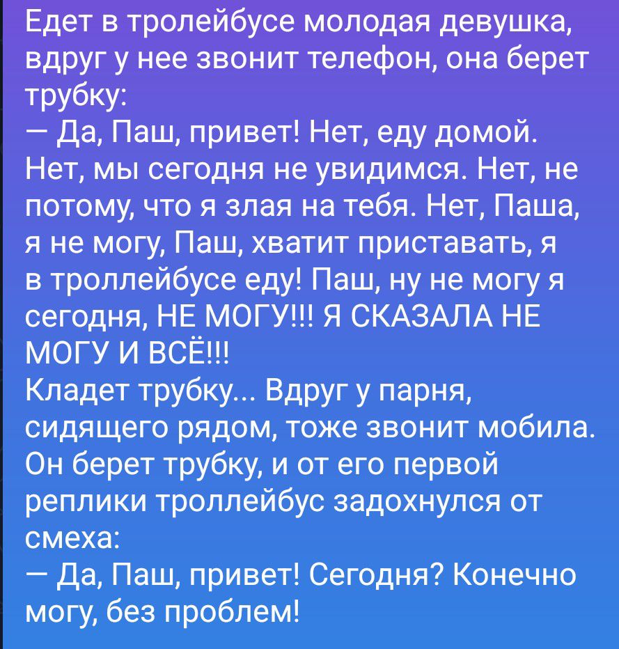 Едет в троллейбусе молодая девушка, вдруг у нее звонит телефон, она берет трубку: — Да, Паш, привет! Нет, еду домой. Нет, мы сегодня не увидимся. Нет, не потому, что я злая на тебя. Нет, Паша, я не могу, Паш, хватит приставать, я в троллейбусе еду! Паш, ну не могу я сегодня, НЕ МОГУ!!! Я СКАЗАЛА НЕ МОГУ И ВСЁ!!! Кладет трубку... Вдруг у парня,