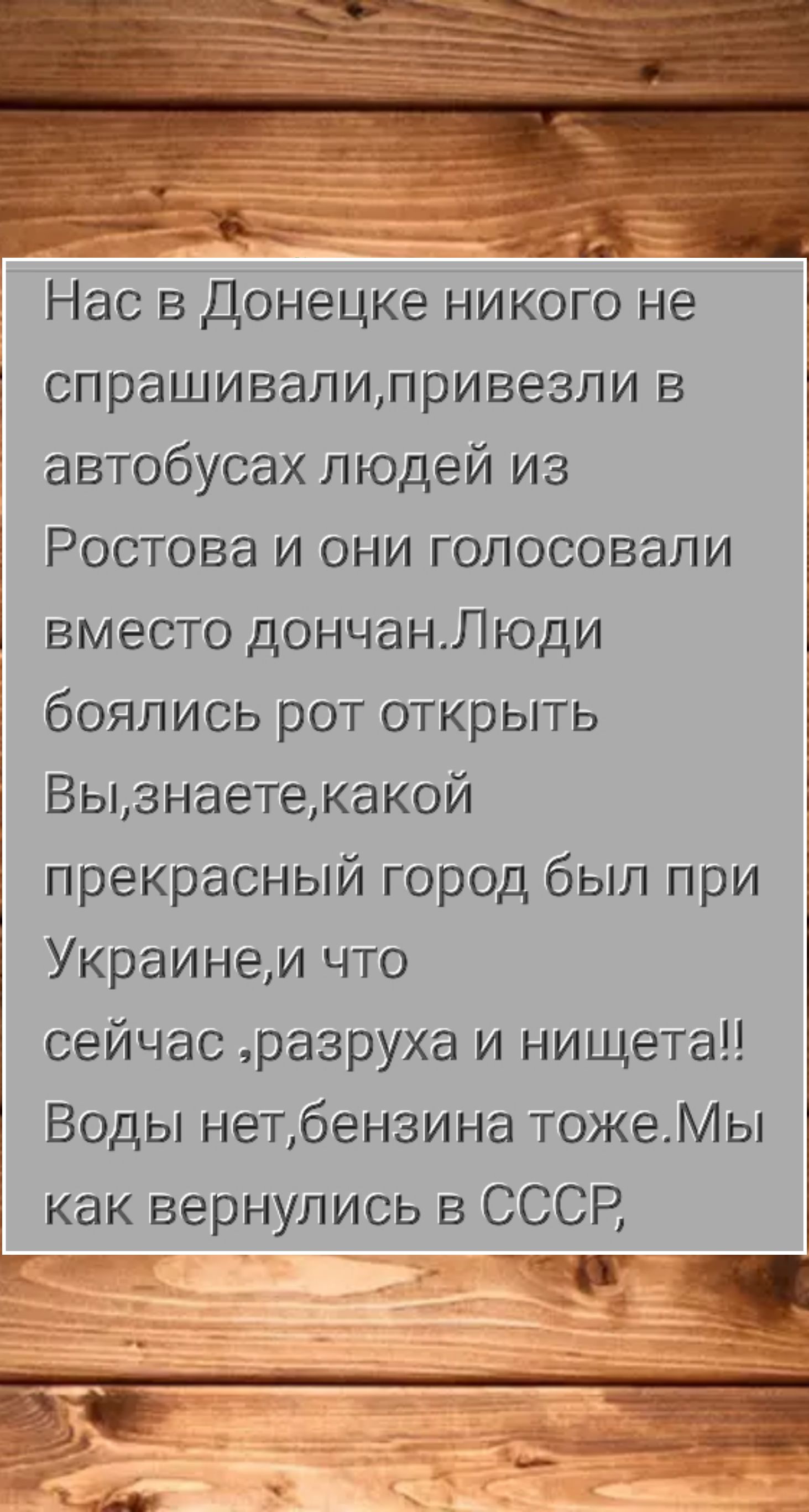 Нас в Донецке никого не спрашивали, привезли в автобусах людей из Ростова и они голосовали вместо дончан. Люди боялись рот открыть. Вы, знаете, какой прекрасный город был при Украине, и что сейчас, разруха и нищета!! Воды нет, бензина тоже. Мы как вернулись в СССР,