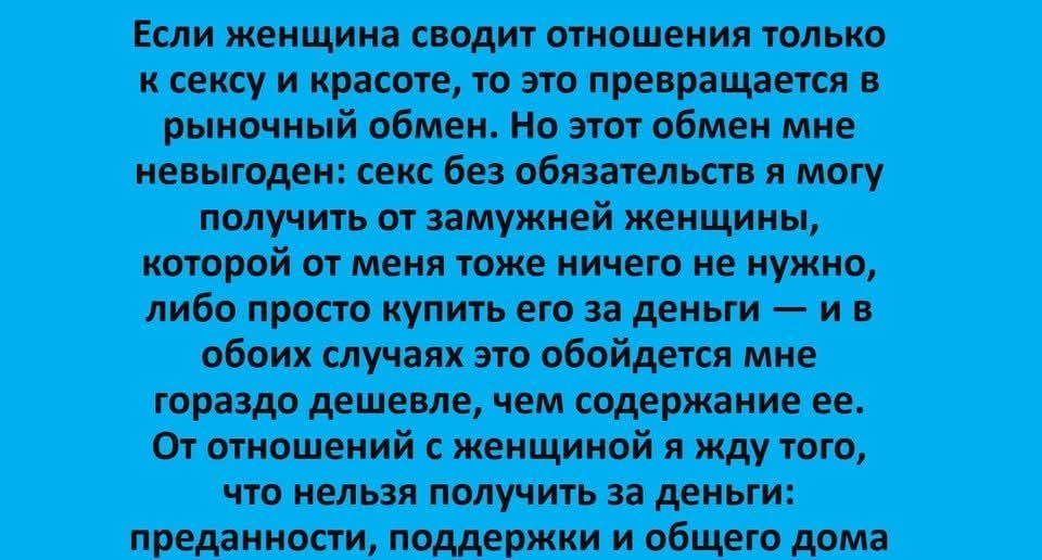 Если женщина сводит отношения только к сексу и красоте, то это превращается в рыночный обмен. Но этот обмен мне невыгоден: секс без обязательств я могу получить от замужней женщины, которой от меня тоже ничего не нужно, либо просто купить его за деньги — и в обоих случаях это обойдется мне гораздо дешевле, чем содержание ее. От отношений с