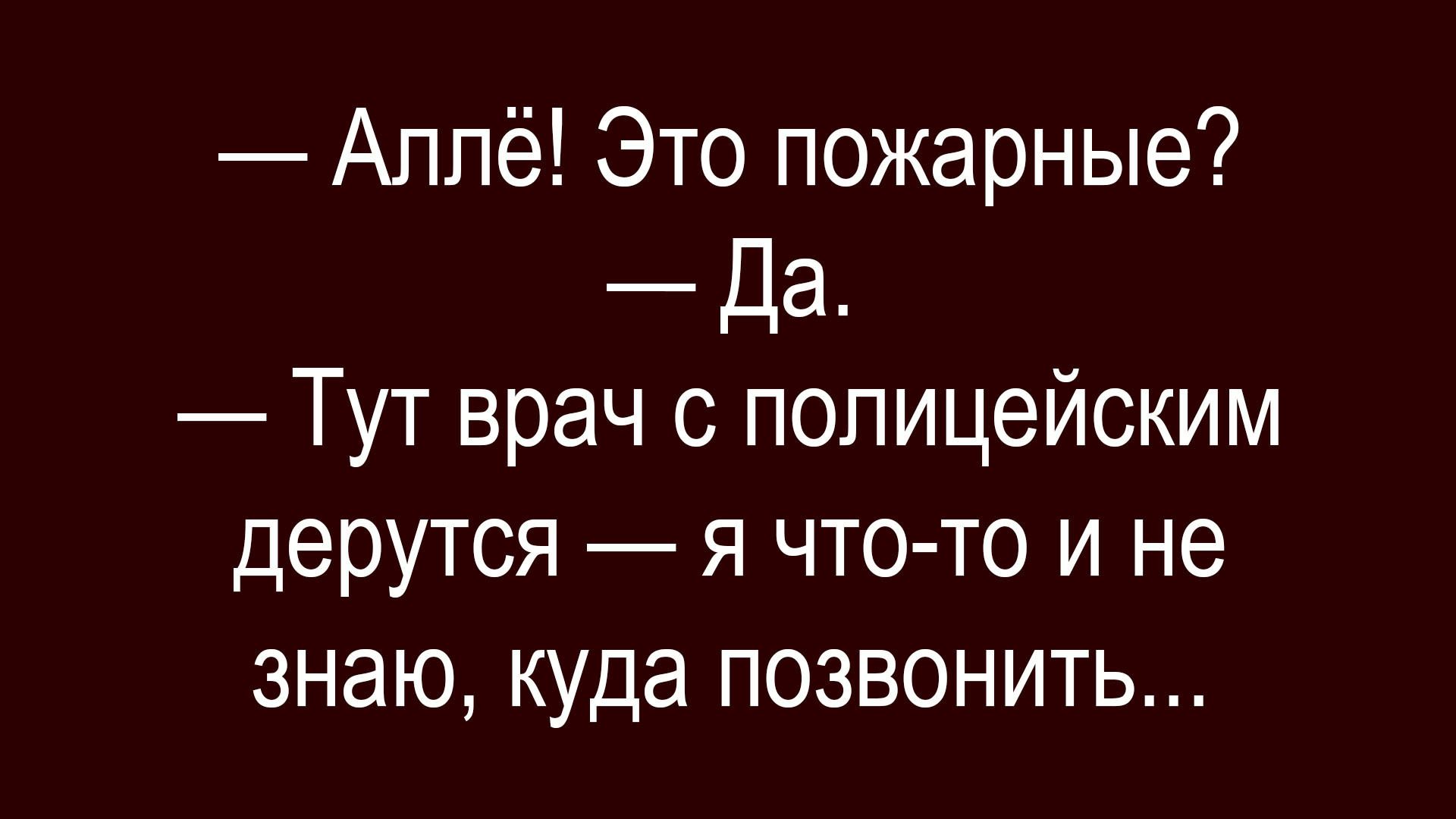 — Аллё! Это пожарные?
— Да.
— Тут врач с полицейским дерутся — я что-то и не знаю, куда позвонить...