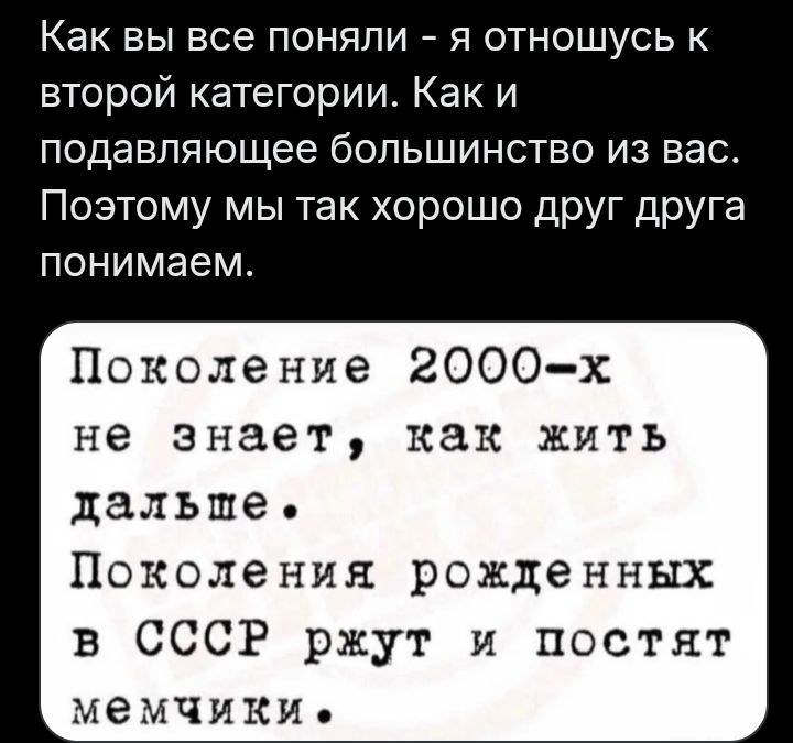 Как вы все поняли – я отношусь к второй категории. Как и подавляющее большинство из вас. Поэтому мы так хорошо друг друга понимаем. Поколение 2000-х не знает, как жить дальше. Поколения рожденных в СССР ржут и постят мемчики.