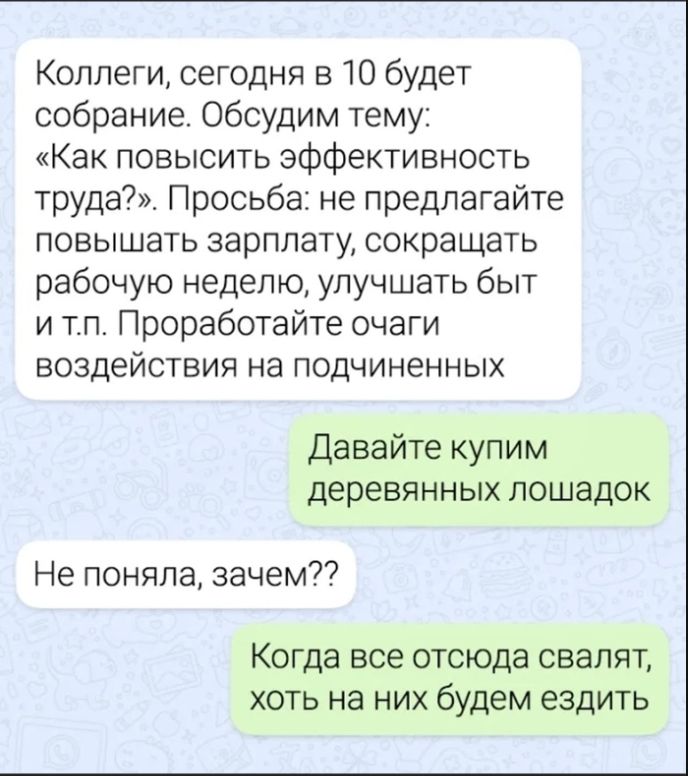 Коллеги, сегодня в 10 будет собрание. Обсудим тему: «Как повысить эффективность труда?». Просьба: не предлагайте повышать зарплату, сокращать рабочую неделю, улучшать быт и т.п. Проработайте очаги воздействия на подчиненных. Давайте купим деревянных лошадок. Не поняла, зачем?? Когда все отсюда свалят, хоть на них будем ездить
