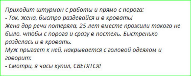 Приходит штурман с работы и прямо с порога: - Так, жена, быстро раздевайся и в кровать! Жена дар речи потеряла, 25 лет вместе прожили такого не было, чтобы с порога и сразу в постель. Быстренько разделась и в кровать. Муж прыгает к ней, накрывается с головой одеялом и говорит: - Смотри, я часы купил, СВЕТЯТСЯ!