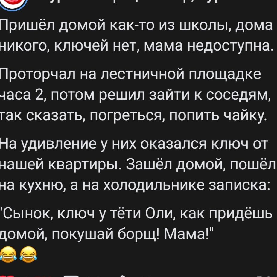 Пришёл домой как-то из школы, дома никого, ключей нет, мама недоступна. Проторчал на лестничной площадке часа 2, потом решил зайти к соседям, так сказать, погреться, попить чайку. На удивление у них оказался ключ от нашей квартиры. Зашёл домой, пошёл на кухню, а на холодильнике записка: 'Сынок, ключ у тёти Оли, как придёшь домой, покушай борщ!