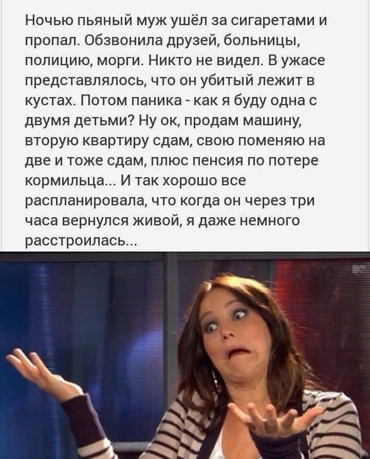 Ночью пьяный муж ушёл за сигаретами и пропал. Обзвонила друзей, больницы, полицию, морги. Никто не видел. В ужасе представлялось, что он убитый лежит в кустах. Потом паника - как я буду одна с двумя детьми? Ну ок, продам машину, вторую квартиру сдам, свою поменяю на две и тоже сдам, плюс пенсия по потере кормильца... И так хорошо все