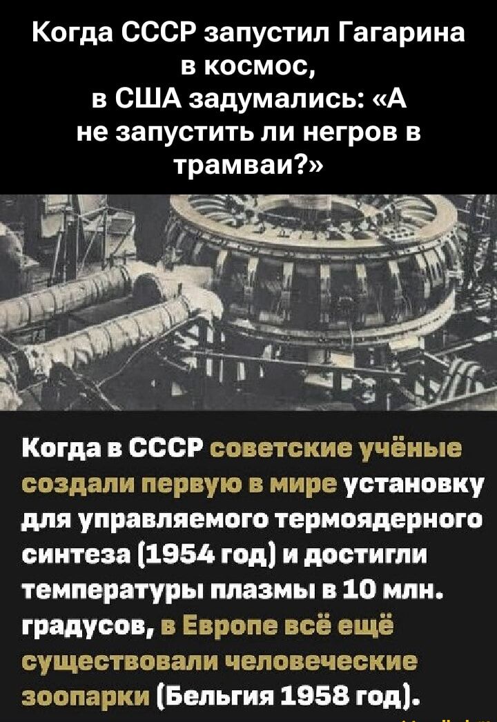Когда СССР запустил Гагарина в космос, в США задумались: «А не запустить ли негров в трамваи?» Когда в СССР советские учёные создали первую в мире установку для управляемого термоядерного синтеза (1954 год) и достигли температуры плазмы в 10 млн. градусов, в Европе всё ещё существовали человеческие зоопарки (Бельгия 1958 год).