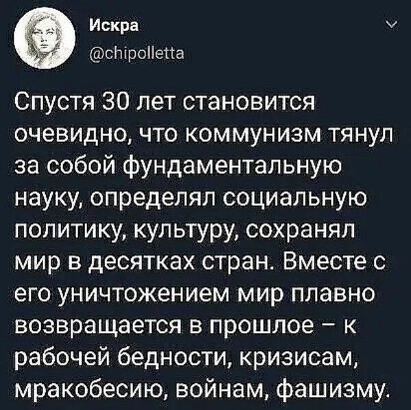 Искра @chipolletta Спустя 30 лет становится очевидно, что коммунизм тянул за собой фундаментальную науку, определял социальную политику, культуру, сохранял мир в десятках стран. Вместе с его уничтожением мир плавно возвращается в прошлое – к рабочей бедности, кризисам, мракобесию, войнам, фашизму.
