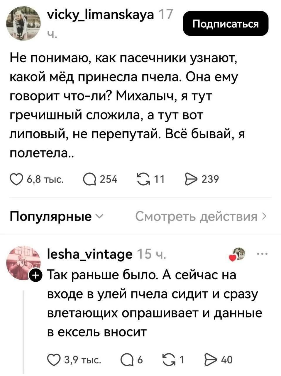 vicky_limanskaya 17 ч. Подписаться Не понимаю, как пасечники узнают, какой мёд принесла пчела. Она ему говорит что-ли? Михалыч, я тут гречишный сложила, а тут вот липовый, не перепутай. Всё бывай, я полетела.. lesha_vintage 15 ч. Так раньше было. А сейчас на входе в улей пчела сидит и сразу влетающих опрашивает и данные в ексель вносит