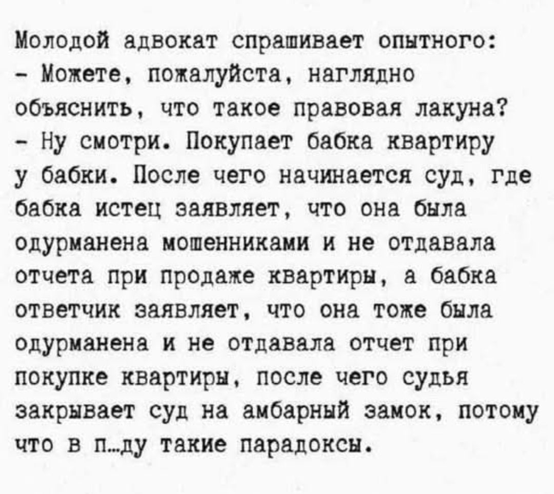 Молодой адвокат спрашивает опытного: - Можете, пожалуйста, наглядно объяснить, что такое правовая лакуна? - Ну смотри. Покупает бабка квартиру у бабки. После чего начинается суд, где бабка истец заявляет, что она была одурманена мошенниками и не отдавала отчета при продаже квартиры, а бабка ответчик заявляет, что она тоже была одурманена и не