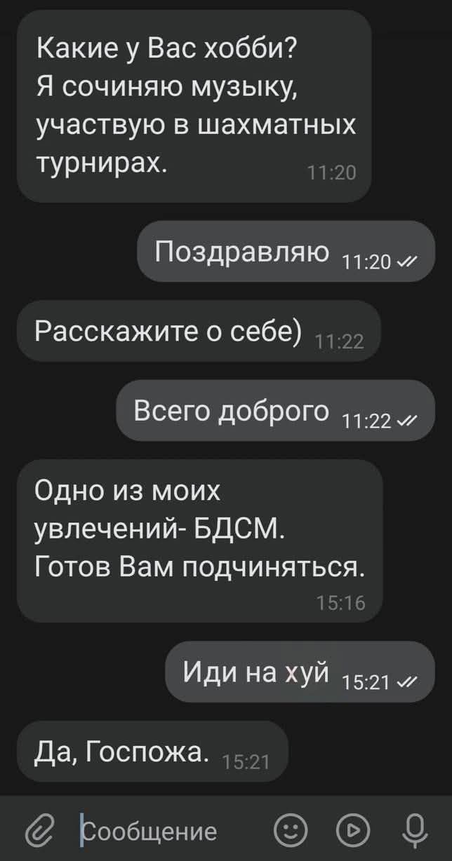 Какие у Вас хобби? Я сочиняю музыку, участвую в шахматных турнирах. Поздравляю. Расскажите о себе. Всего доброго. Одно из моих увлечений - БДСМ. Готов Вам подчиняться. Иди на хуй. Да, Госпожа. Сообщение