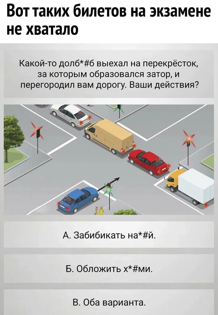 Вот таких билетов на экзамене не хватало. Какой-то долб*#б выехал на перекрёсток, за которым образовался затор, и перегородил вам дорогу. Ваши действия? А. Забибикать на*#й. Б. Обложить х*#ми. В. Оба варианта.