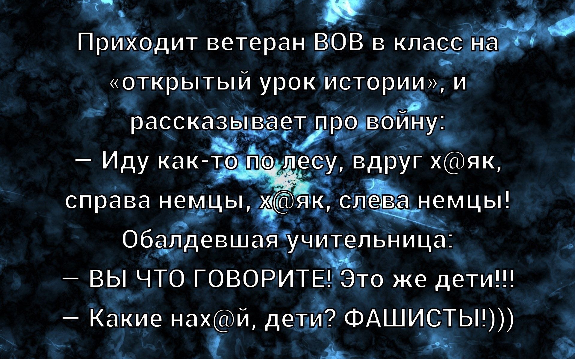 Приходит ветеран ВОВ в класс на «открытый урок истории», и рассказывает про войну: — Иду как-то по лесу, вдруг х@як, справа немцы, х@як, слева немцы! Обалдевшая учительница: — ВЫ ЧТО ГОВОРИТЕ! Это же дети!!! — Какие нах@й, дети? ФАШИСТЫ!)))