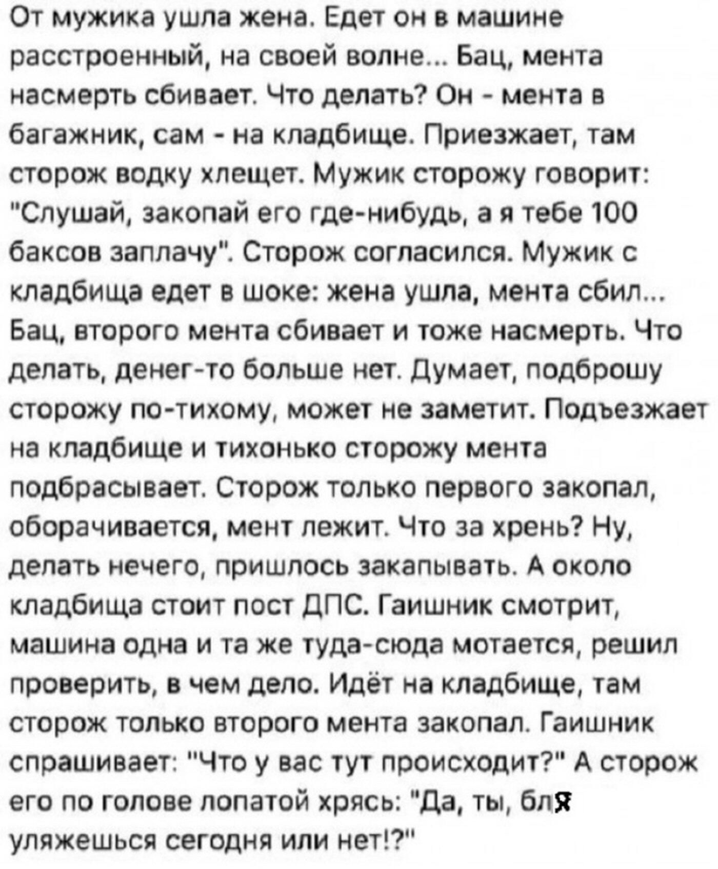 От мужика ушла жена. Едет он в машине расстроенный, на своей волне... Бац, мента насмерть сбивает. Что делать? Он - мента в багажник, сам - на кладбище. Приезжает, там сторож водку хлещет. Мужик сторожу говорит: 
