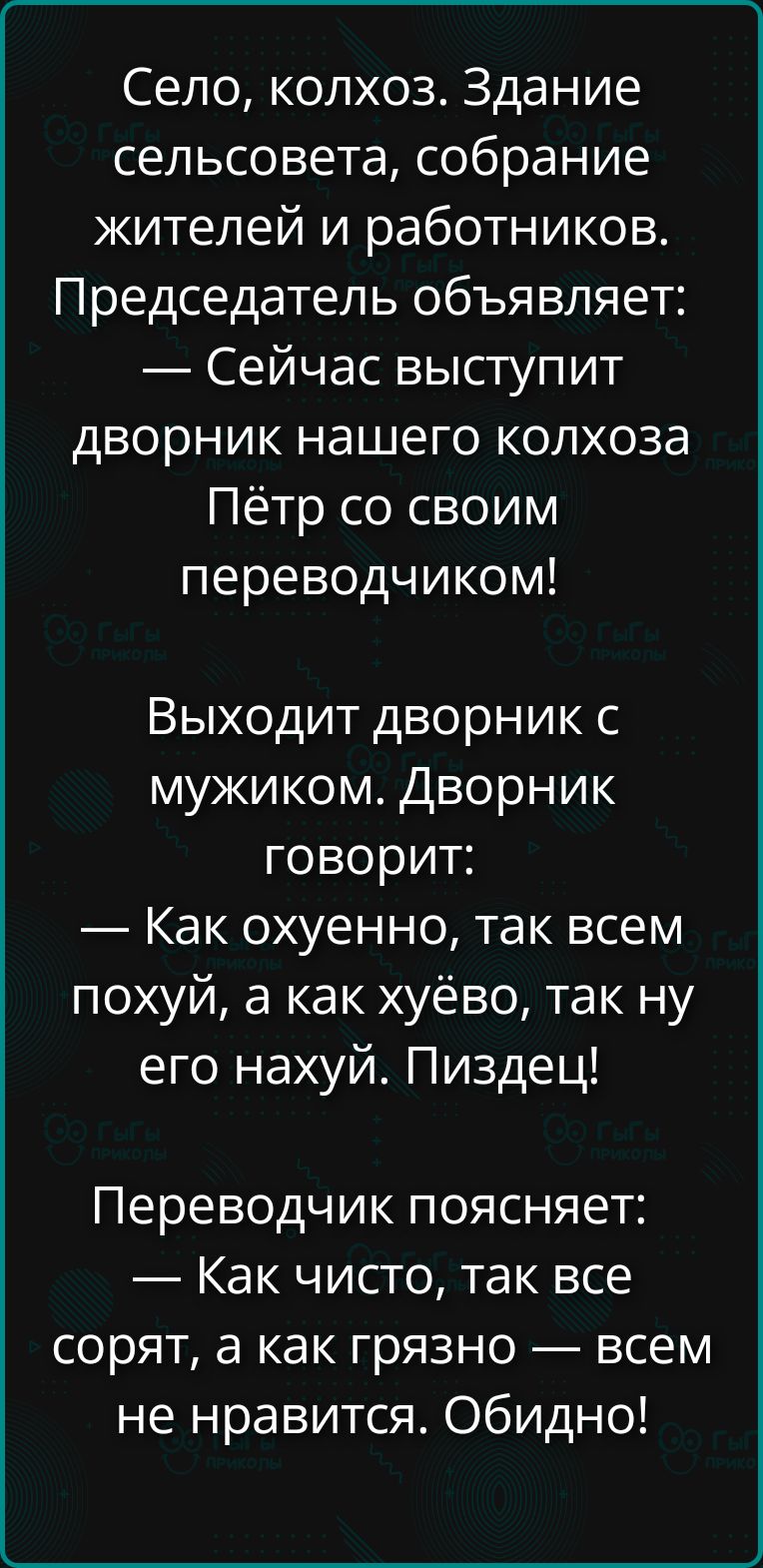 Село, колхоз. Здание сельсовета, собрание жителей и работников. Председатель объявляет: — Сейчас выступит дворник нашего колхоза Пётр со своим переводчиком! Выходит дворник с мужиком. Дворник говорит: — Как охуенно, так всем похуй, а как хуёво, так ну его нахуй. Пиздец! Переводчик поясняет: — Как чисто, так все сорят, а как грязно — всем не
