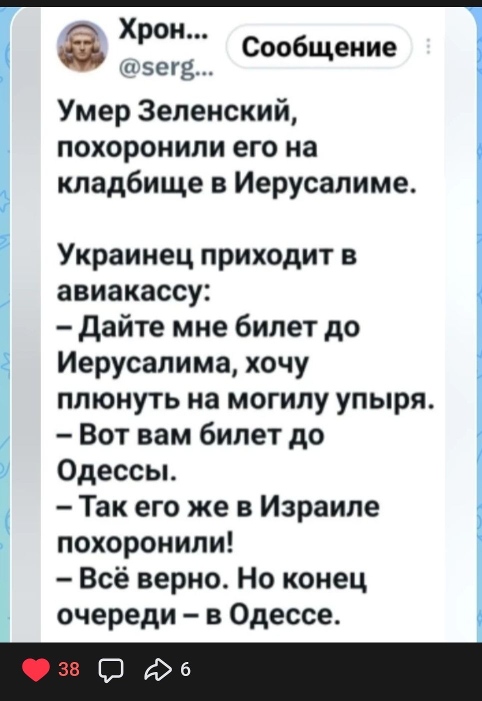 Хрон... @serg... Сообщение Умер Зеленский, похоронили его на кладбище в Иерусалиме. Украинец приходит в авиакассу: — Дайте мне билет до Иерусалима, хочу плюнуть на могилу упыря. — Вот вам билет до Одессы. — Так его же в Израиле похоронили! — Всё верно. Но конец очереди – в Одессе.