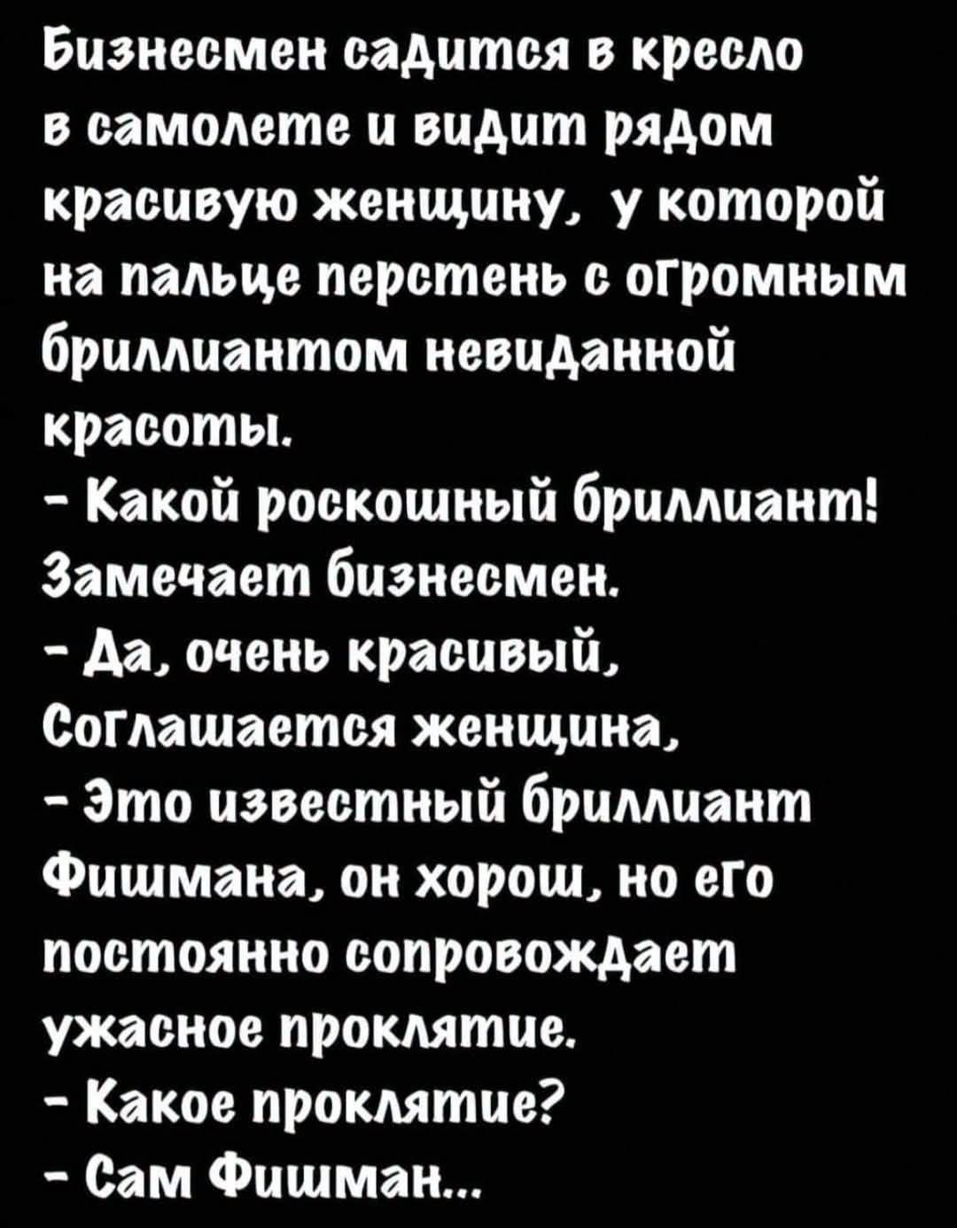 Бизнесмен садится в кресло в самолете и видит рядом красивую женщину, у которой на пальце перстень с огромным бриллиантом невиданной красоты. – Какой роскошный бриллиант! Замечает бизнесмен. – Да, очень красивый, Соглашается женщина, – Это известный бриллиант Фишмана, он хорош, но его постоянно сопровождает ужасное проклятие. – Какое проклятие? –