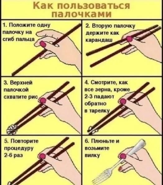 Как пользоваться палочками
1. Положите одну палочку на сгиб пальца
2. Вторую палочку держите как карандаш
3. Верхней палочкой схватите рис
4. Смотрите, как все зерна, кроме 2-3 падают обратно в тарелку
5. Повторите процедуру 2-6 раз
6. Плюньте и возьмите вилку