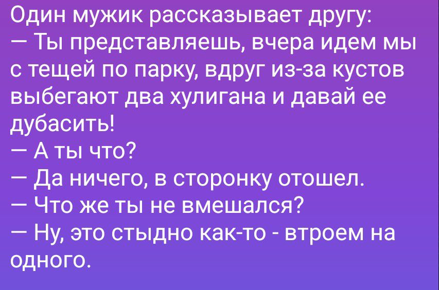 Один мужик рассказывает другу: — Ты представляешь, вчера идем мы с тещей по парку, вдруг из-за кустов выбегают два хулигана и давай ее дубасить! — А ты что? — Да ничего, в сторонку отошел. — Что же ты не вмешался? — Ну, это стыдно как-то - втроем на одного.