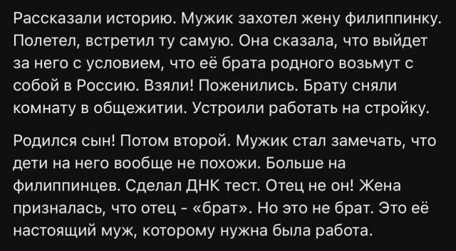 Рассказали историю. Мужик захотел жену филиппинку. Полетел, встретил ту самую. Она сказала, что выйдет за него с условием, что её брата родного возьмут с собой в Россию. Взяли! Поженились. Брату сняли комнату в общежитии. Устроили работать на стройку. Родился сын! Потом второй. Мужик стал замечать, что дети на него вообще не похожи. Больше на