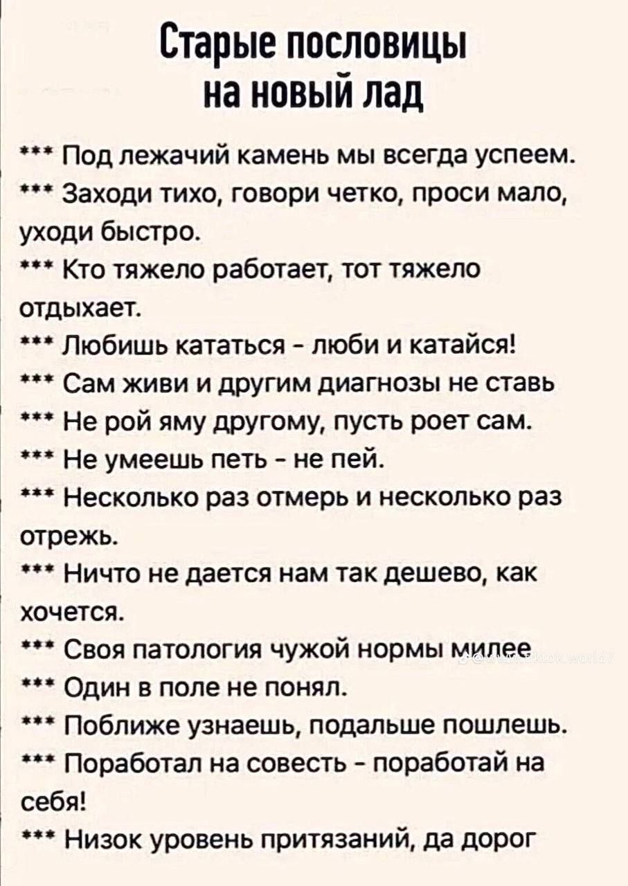 Старые пословицы на новый лад
*** Под лежачий камень мы всегда успеем.
*** Заходи тихо, говори четко, проси мало, уходи быстро.
*** Кто тяжело работает, тот тяжело отдыхает.
*** Любишь кататься – люби и катайся!
*** Сам живи и другим диагнозы не ставь
*** Не рой яму другому, пусть роет сам.
*** Не умеешь петь – не пей.
*** Несколько раз отмерь и