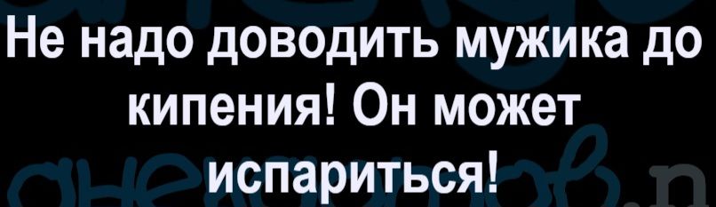 Не надо доводить мужика до кипения! Он может испариться!