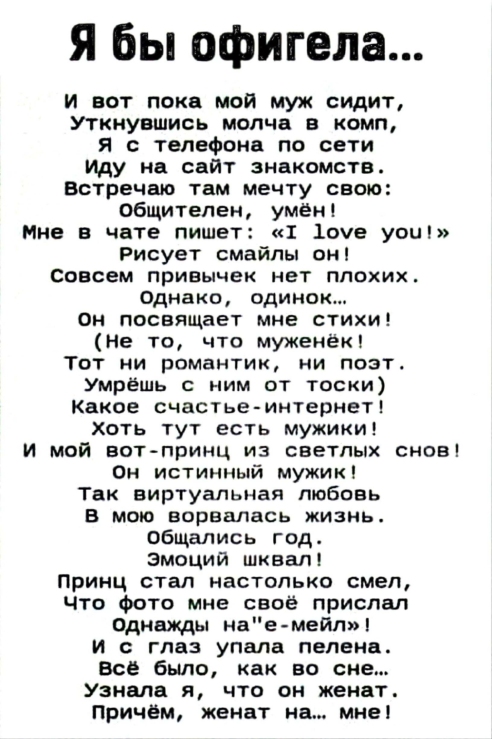 Я бы офигела...
И вот пока мой муж сидит,
Уткнувшись молча в комп,
Я с телефона по сети
Иду на сайт знакомств.
Встречаю там мечту свою:
Общителен, умён!
Мне в чате пишет: «I love you!»
Рисует смайлы он!
Совсем привычек нет плохих.
Однако, одинок...
Он посвящает мне стихи!
(Не то, что муженёк!
Тот ни романтик, ни поэт.
Умрёшь с ним от тоски)
Какое