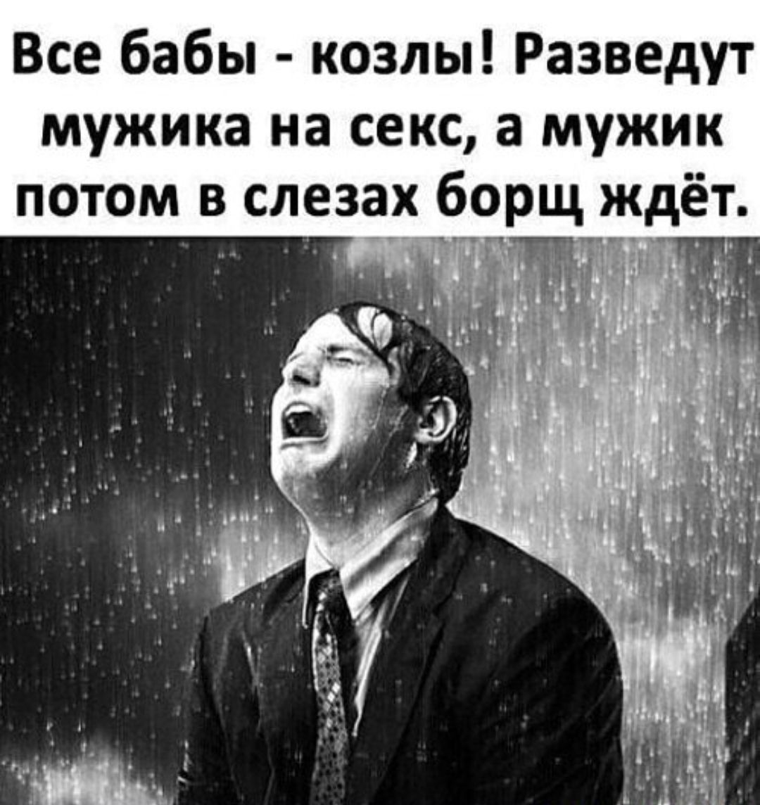 Все бабы - козлы! Разведут мужика на секс, а мужик потом в слезах борщ ждёт.