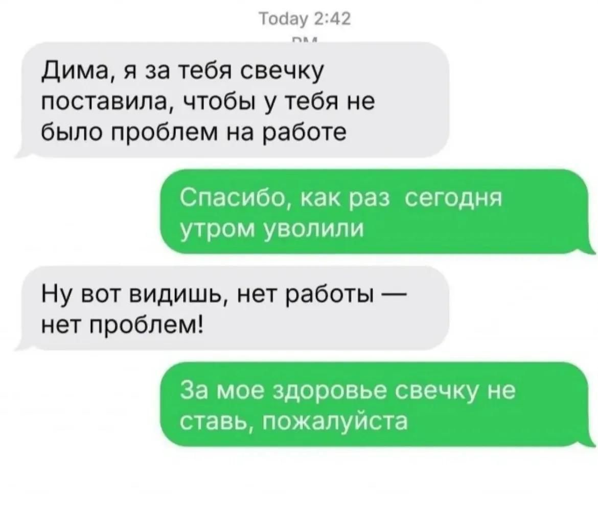 Дима, я за тебя свечку поставила, чтобы у тебя не было проблем на работе. Спасибо, как раз сегодня утром уволили. Ну вот видишь, нет работы — нет проблем! За мое здоровье свечку не ставь, пожалуйста