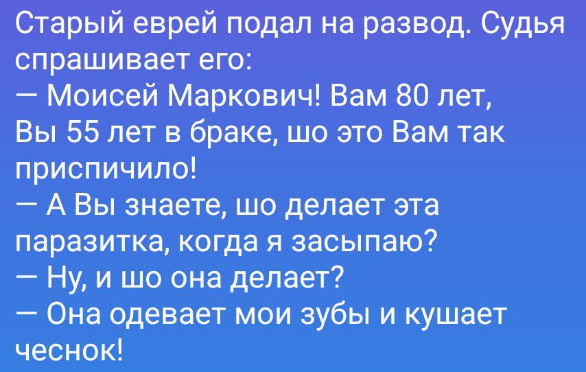 Старый еврей подал на развод. Судья спрашивает его: — Моисей Маркович! Вам 80 лет, Вы 55 лет в браке, шо это Вам так приспичило! — А Вы знаете, шо делает эта паразитка, когда я засыпаю? — Ну, и шо она делает? — Она одевает мои зубы и кушает чеснок!