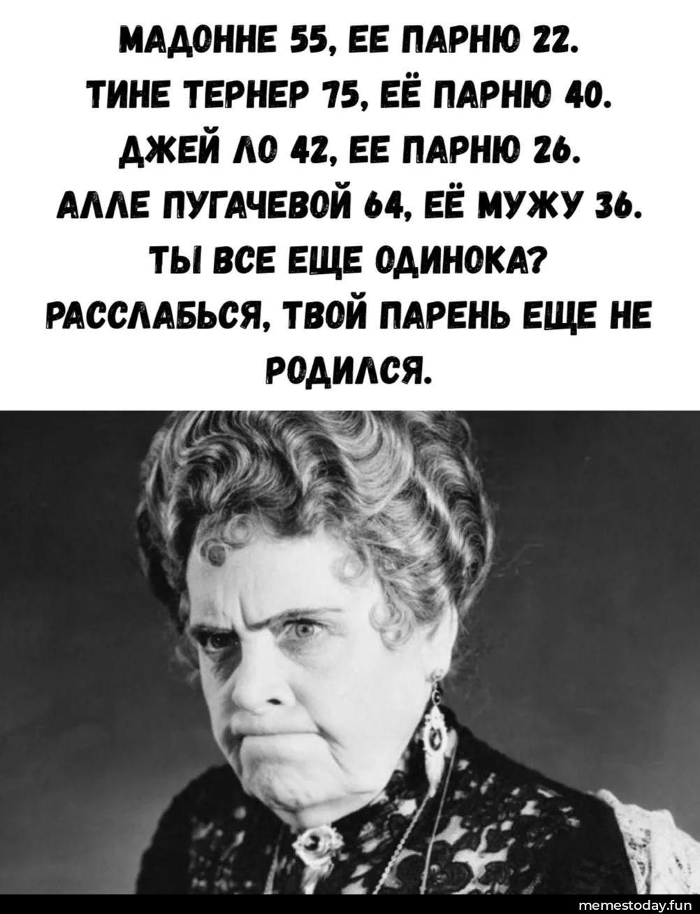 МАДОННЕ 55, ЕЕ ПАРНЮ 22. ТИНЕ ТЕРНЕР 75, ЕЕ ПАРНЮ 40. ДЖЕЙ ЛО 42, ЕЕ ПАРНЮ 26. АЛЛЕ ПУГАЧЕВОЙ 64, ЕЕ МУЖУ 36. ТЫ ВСЕ ЕЩЕ ОДИНОКА? РАССЛАБЬСЯ, ТВОЙ ПАРЕНЬ ЕЩЕ НЕ РОДИЛСЯ.
