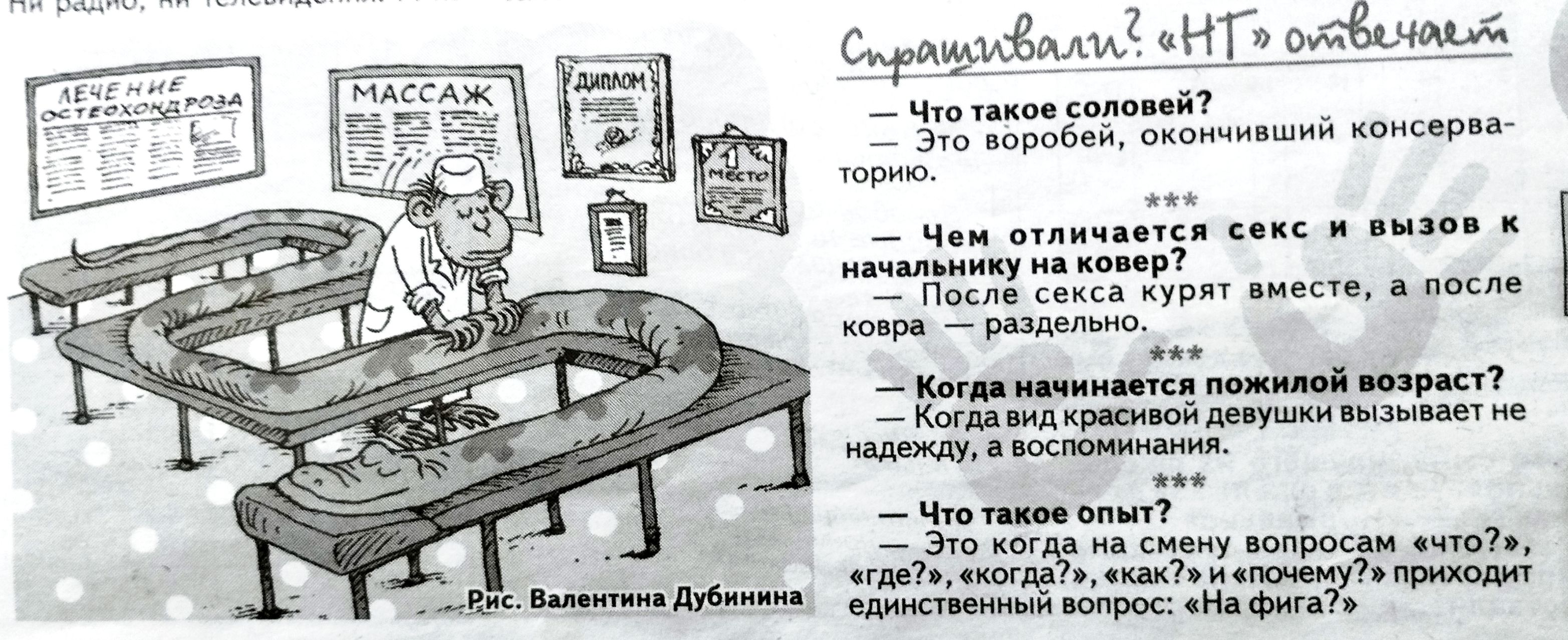 ЛЕЧЕНИЕ ОСТЕОХОНДРОЗА МАССАЖ ДИПЛОМ 1 МЕСТО Рис. Валентина Дубинина Спрашивали? «НТ» отвечает — Что такое соловей? – Это воробей, окончивший консерваторию. *** Чем отличается секс и вызов к начальнику на ковер? – После секса курят вместе, а после ковра – раздельно. *** Когда начинается пожилой возраст? – Когда вид красивой девушки вызывает не