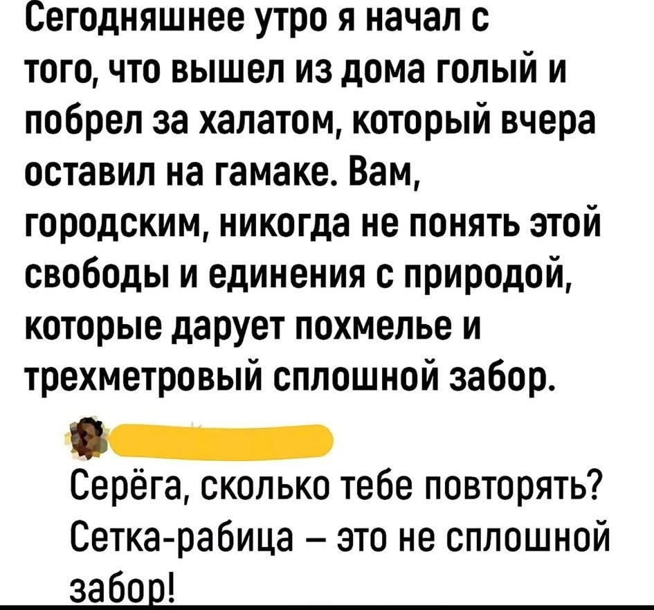 Сегодняшнее утро я начал с того, что вышел из дома голый и побрел за халатом, который вчера оставил на гамаке. Вам, городским, никогда не понять этой свободы и единения с природой, которые дарует похмелье и трехметровый сплошной забор. Серёга, сколько тебе повторять? Сетка-рабица – это не сплошной забор!