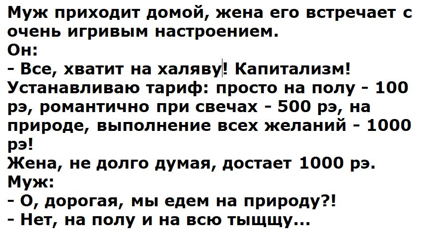 Муж приходит домой, жена его встречает с очень игривым настроением.
Он:
- Все, хватит на халяву! Капитализм!
Устанавливаю тариф: просто на полу - 100 рэ, романтично при свечах - 500 рэ, на природе, выполнение всех желаний - 1000 рэ!
Жена, не долго думая, достает 1000 рэ.
Муж:
- О, дорогая, мы едем на природу?!
- Нет, на полу и на всю тыщщу...