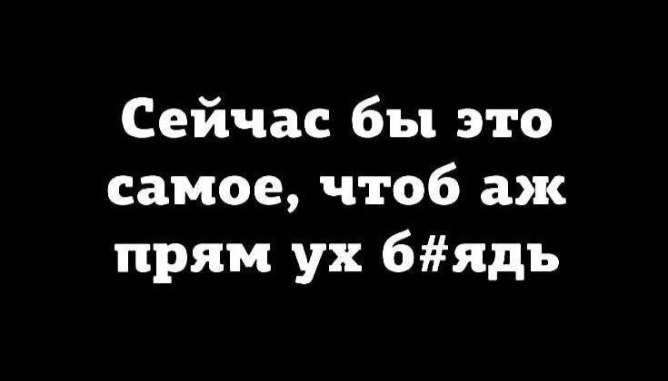 Сейчас бы это самое, чтоб аж прям ух б#ядь